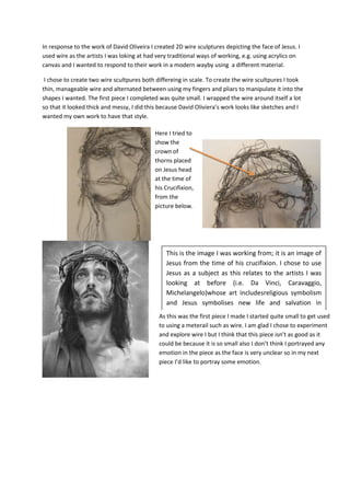 In response to the work of David Oliveira I created 2D wire sculptures depicting the face of Jesus. I
used wire as the artists I was loking at had very traditional ways of working, e.g. using acrylics on
canvas and I wanted to respond to their work in a modern wayby using a different material.
I chose to create two wire scultpures both differeing in scale. To create the wire scultpures I took
thin, manageable wire and alternated between using my fingers and pliars to manipulate it into the
shapes I wanted. The first piece I completed was quite small. I wrapped the wire around itself a lot
so that it looked thick and messy, I did this because David Oliviera’s work looks like sketches and I
wanted my own work to have that style.
Here I tried to
show the
crown of
thorns placed
on Jesus head
at the time of
his Crucifixion,
from the
picture below.

This is the image I was working from; it is an image of
Jesus from the time of his crucifixion. I chose to use
Jesus as a subject as this relates to the artists I was
looking at before (i.e. Da Vinci, Caravaggio,
Michelangelo)whose art includesreligious symbolism
and Jesus symbolises new life and salvation in
Christianity. I specifically chose to use a picture of him
As this was the first piece I made I started quite small to get used
with meterail such as thorns on him as it is very
to using athe crown of wire. I am glad I chose to experiment
meaningful to Christianity as it represents the pain it
and explore wire I but I think that this piece isn’t as good ashe
went because during the also don’t crucifixion.
could be through it is so small timeI of his think I portrayed any
emotion in the piece as the face is very unclear so in my next
piece I’d like to portray some emotion.

 
