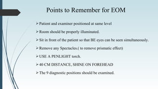 Patient and examiner positioned at same level
Room should be properly illuminated.
Sit in front of the patient so that BE eyes can be seen simultaneously.
Remove any Spectacles.( to remove prismatic effect)
USE A PENLIGHT torch.
40 CM DISTANCE, SHINE ON FOREHEAD
The 9 diagnostic positions should be examined.
Points to Remember for EOM
 
