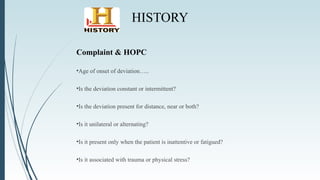 HISTORY
Complaint & HOPC
•Age of onset of deviation…..
•Is the deviation constant or intermittent?
•Is the deviation present for distance, near or both?
•Is it unilateral or alternating?
•Is it present only when the patient is inattentive or fatigued?
•Is it associated with trauma or physical stress?
 