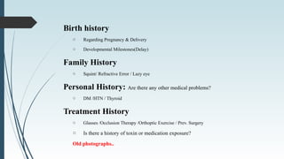 Birth history
o Regarding Pregnancy & Delivery
o Developmental Milestones(Delay)
Family History
o Squint/ Refractive Error / Lazy eye
Personal History: Are there any other medical problems?
o DM /HTN / Thyroid
Treatment History
o Glasses /Occlusion Therapy /Orthoptic Exercise / Prev. Surgery
o Is there a history of toxin or medication exposure?
Old photographs..
 