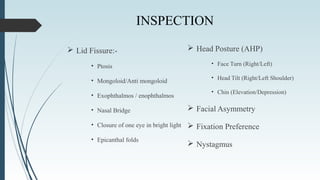 INSPECTION
 Lid Fissure:-
• Ptosis
• Mongoloid/Anti mongoloid
• Exophthalmos / enophthalmos
• Nasal Bridge
• Closure of one eye in bright light
• Epicanthal folds
 Head Posture (AHP)
• Face Turn (Right/Left)
• Head Tilt (Right/Left Shoulder)
• Chin (Elevation/Depression)
 Facial Asymmetry
 Fixation Preference
 Nystagmus
 