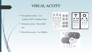 VISUAL ACUITY
 Recognition acuity : Lea
symbols, HOTV, Snellen Chart
 Detection acuity : Stycar Ball
test
 Resolution acuity : Lea Paddles
 