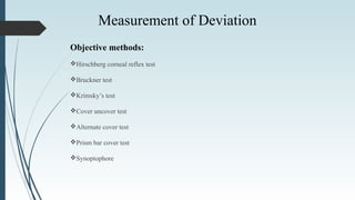Objective methods:
Hirschberg corneal reflex test
Bruckner test
Krimsky’s test
Cover uncover test
Alternate cover test
Prism bar cover test
Synoptophore
Measurement of Deviation
 
