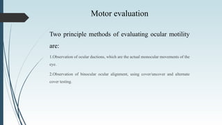 Motor evaluation
Two principle methods of evaluating ocular motility
are:
1.Observation of ocular ductions, which are the actual monocular movements of the
eye.
2.Observation of binocular ocular alignment, using cover/uncover and alternate
cover testing.
 