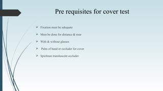 Pre requisites for cover test
 Fixation must be adequate
 Must be done for distance & near
 With & without glasses
 Palm of hand or occluder for cover
 Spielman transluscent occluder
 