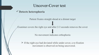 Detects heterophoria
Patient fixates straight ahead at a distant target
Examiner covers the right eye and after 2-3 seconds removes the cover
No movement indicates orthophoria
 If the right eye had deviated while under cover, a re-fixation
movement is observed on being uncovered.
Uncover-Cover test
 