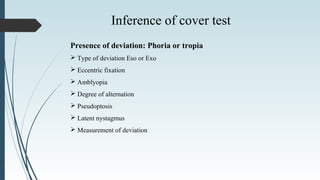 Presence of deviation: Phoria or tropia
 Type of deviation Eso or Exo
 Eccentric fixation
 Amblyopia
 Degree of alternation
 Pseudoptosis
 Latent nystagmus
 Measurement of deviation
Inference of cover test
 