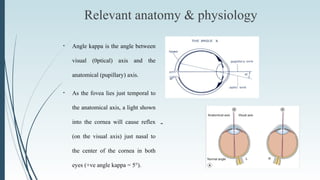 Relevant anatomy & physiology
--
• Angle kappa is the angle between
visual (0ptical) axis and the
anatomical (pupillary) axis.
• As the fovea lies just temporal to
the anatomical axis, a light shown
into the cornea will cause reflex
(on the visual axis) just nasal to
the center of the cornea in both
eyes (+ve angle kappa = 5°).
 