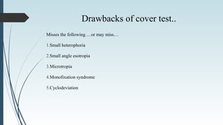 Drawbacks of cover test..
Misses the following….or may miss…
1.Small heterophoria
2.Small angle esotropia
3.Microtropia
4.Monofixation syndrome
5.Cyclodeviation
 