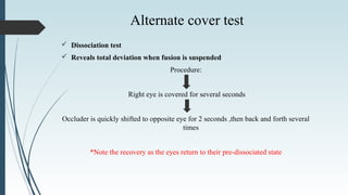  Dissociation test
 Reveals total deviation when fusion is suspended
Procedure:
Right eye is covered for several seconds
Occluder is quickly shifted to opposite eye for 2 seconds ,then back and forth several
times
*Note the recovery as the eyes return to their pre-dissociated state
Alternate cover test
 