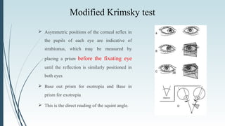 Modified Krimsky test
 Asymmetric positions of the corneal reflex in
the pupils of each eye are indicative of
strabismus, which may be measured by
placing a prism before the fixating eye
until the reflection is similarly positioned in
both eyes
 Base out prism for esotropia and Base in
prism for exotropia
 This is the direct reading of the squint angle.
 