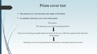 The prism cover test measures the angle of deviation
 It combines alternate cover test with prisms
Procedure:-
The alternate cover test is performed first
Prism of increasing strength placed in front of one eye with base opposite the direction
of deviation
Alternate cover test is performed continously as stronger prisms are used
Prism cover test
 