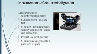 Measurements of ocular misalignment
Measurement of
squints/misalignments
 Synoptophore - picture
test
 Measure - misalignments,
sensory and motor fusion
and stereopsis
 Predict BV post-surgery
 Measure misalignments 9
positions of gaze
 