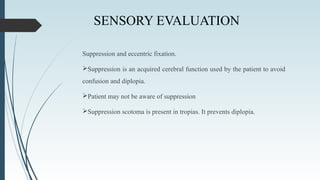 SENSORY EVALUATION
Suppression and eccentric fixation.
Suppression is an acquired cerebral function used by the patient to avoid
confusion and diplopia.
Patient may not be aware of suppression
Suppression scotoma is present in tropias. It prevents diplopia.
 