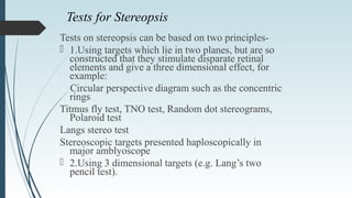 Tests for Stereopsis
Tests on stereopsis can be based on two principles-
 1.Using targets which lie in two planes, but are so
constructed that they stimulate disparate retinal
elements and give a three dimensional effect, for
example:
Circular perspective diagram such as the concentric
rings
Titmus fly test, TNO test, Random dot stereograms,
Polaroid test
Langs stereo test
Stereoscopic targets presented haploscopically in
major amblyoscope
 2.Using 3 dimensional targets (e.g. Lang’s two
pencil test).
 