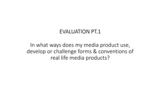 In what ways does my media product use,
develop or challenge forms & conventions of
real life media products?
EVALUATION PT.1
 