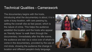 Technical Qualities - Camerawork
The documentary begins with the hosts,
introducing what the documentary is about, it is in
quite a busy location, with cars passing by,
setting the overall vibe as fast paced, which is
the nature of crime. This helps the audience
establish the location and the hosts who appear
as ‘friendly faces’ to walk them through the
documentary. Immediately after the title scene,
the audience are told via a voice over of what's to
come in the documentary, provided by the use of
mid shots, showing the audience the change in
location and different people's body language.
 