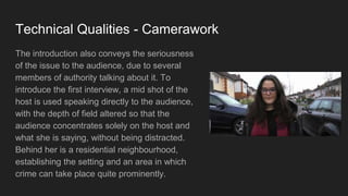 Technical Qualities - Camerawork
The introduction also conveys the seriousness
of the issue to the audience, due to several
members of authority talking about it. To
introduce the first interview, a mid shot of the
host is used speaking directly to the audience,
with the depth of field altered so that the
audience concentrates solely on the host and
what she is saying, without being distracted.
Behind her is a residential neighbourhood,
establishing the setting and an area in which
crime can take place quite prominently.
 