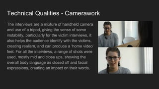 Technical Qualities - Camerawork
The interviews are a mixture of handheld camera
and use of a tripod, giving the sense of some
instability, particularly for the victim interviews, it
also helps the audience identify with the victims,
creating realism, and can produce a ‘home video’
feel. For all the interviews, a range of shots were
used, mostly mid and close ups, showing the
overall body language as closed off and facial
expressions, creating an impact on their words.
 