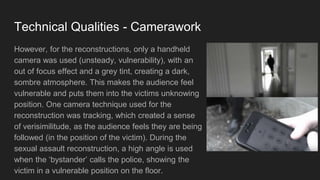 Technical Qualities - Camerawork
However, for the reconstructions, only a handheld
camera was used (unsteady, vulnerability), with an
out of focus effect and a grey tint, creating a dark,
sombre atmosphere. This makes the audience feel
vulnerable and puts them into the victims unknowing
position. One camera technique used for the
reconstruction was tracking, which created a sense
of verisimilitude, as the audience feels they are being
followed (in the position of the victim). During the
sexual assault reconstruction, a high angle is used
when the ‘bystander’ calls the police, showing the
victim in a vulnerable position on the floor.
 