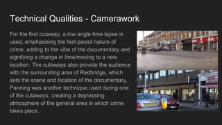 Technical Qualities - Camerawork
For the first cutaway, a low angle time lapse is
used, emphasising the fast paced nature of
crime, adding to the vibe of the documentary and
signifying a change in time/moving to a new
location. The cutaways also provide the audience
with the surrounding area of Redbridge, which
sets the scene and location of the documentary.
Panning was another technique used during one
of the cutaways, creating a depressing
atmosphere of the general area in which crime
takes place.
 