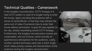 Technical Qualities - Camerawork
In the burglary reconstruction, CCTV footage of a
real CCTV system is used of a burglar trying to enter
the house, again providing the audience with a
sense of verisimilitude, in that they may witness the
same sort of video if someone tries to enter their
house without permission. A grey tint was applied on
the clip, closely resembling actual CCTV footage.
Furthermore, the burglary reconstruction scenes are
unsaturated, and out of focus, which provide an
apprehensive atmosphere for the audience. Lastly,
another camera technique used was a dutch angle,
which helps portray unease and disorientation of the
audience during the burglary reconstruction.
 