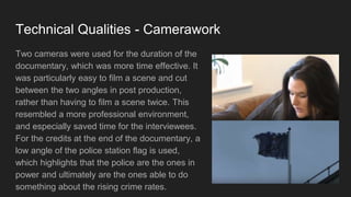 Technical Qualities - Camerawork
Two cameras were used for the duration of the
documentary, which was more time effective. It
was particularly easy to film a scene and cut
between the two angles in post production,
rather than having to film a scene twice. This
resembled a more professional environment,
and especially saved time for the interviewees.
For the credits at the end of the documentary, a
low angle of the police station flag is used,
which highlights that the police are the ones in
power and ultimately are the ones able to do
something about the rising crime rates.
 