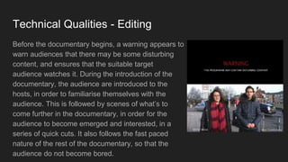 Technical Qualities - Editing
Before the documentary begins, a warning appears to
warn audiences that there may be some disturbing
content, and ensures that the suitable target
audience watches it. During the introduction of the
documentary, the audience are introduced to the
hosts, in order to familiarise themselves with the
audience. This is followed by scenes of what’s to
come further in the documentary, in order for the
audience to become emerged and interested, in a
series of quick cuts. It also follows the fast paced
nature of the rest of the documentary, so that the
audience do not become bored.
 