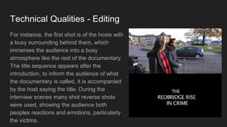 Technical Qualities - Editing
For instance, the first shot is of the hosts with
a busy surrounding behind them, which
immerses the audience into a busy
atmosphere like the rest of the documentary.
The title sequence appears after the
introduction, to inform the audience of what
the documentary is called, it is accompanied
by the host saying the title. During the
interview scenes many shot reverse shots
were used, showing the audience both
peoples reactions and emotions, particularly
the victims.
 