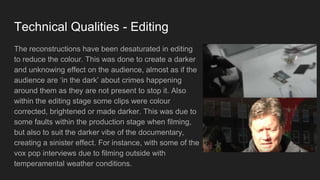 Technical Qualities - Editing
The reconstructions have been desaturated in editing
to reduce the colour. This was done to create a darker
and unknowing effect on the audience, almost as if the
audience are ‘in the dark’ about crimes happening
around them as they are not present to stop it. Also
within the editing stage some clips were colour
corrected, brightened or made darker. This was due to
some faults within the production stage when filming,
but also to suit the darker vibe of the documentary,
creating a sinister effect. For instance, with some of the
vox pop interviews due to filming outside with
temperamental weather conditions.
 