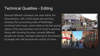 Technical Qualities - Editing
Several different cutaways are used within the
documentary, with a time lapse and panning,
showing the surrounding area of Redbridge,
combined with music, which adds to the fast paced
nature of the documentary and of crime in general.
Along with showing the area, several different
people are shown, perhaps referring to the amount
of people who will become/are victims of crime.
 