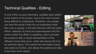Technical Qualities - Editing
In one of the vox pop interviews, subtitles were added
to the bottom of the screen, due to the man's accent
being difficult to understand. Therefore, now people
can read the words if they do not understand what
they man is saying. In the last interview with the police
officer, statistics of crime are superimposed onto the
screen whilst the officer is speaking, which provides
the audience with a visual representation of the
different crimes that occur, whilst also being told it by
an authority figure. This makes the information being
said stand out further, and allows the audience to take
in the facts more clearly.
 