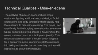 Technical Qualities - Mise-en-scene
The analysis of mise-en-scene include props,
costumes, lighting and locations, set design, facial
expressions and body language which usually help
the audience to determine meaning. The props used
specifically for the burglary reconstruction scene are
typical items to be laying around a house whilst the
owner is absent, such as a laptop and jewelry. This
reconstruction was set in a house, which is typical
for a burglary to occur in and may jolt the audience
into taking action after the documentary as they will
not want it to occur to themselves.
 