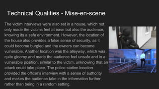Technical Qualities - Mise-en-scene
The victim interviews were also set in a house, which not
only made the victims feel at ease but also the audience,
knowing its a safe environment. However, the location of
the house also provides a false sense of security, as it
could become burgled and the owners can become
vulnerable. Another location was the alleyway, which was
quite gloomy and made the audience feel unsafe and in a
vulnerable position, similar to the victim, unknowing that an
attack could take place. The police station location
provided the officer’s interview with a sense of authority
and makes the audience take in the information further,
rather than being in a random setting.
 