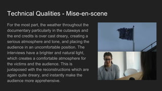 Technical Qualities - Mise-en-scene
For the most part, the weather throughout the
documentary particularly in the cutaways and
the end credits is over cast dreary, creating a
serious atmosphere and tone, and placing the
audience in an uncomfortable position. The
interviews have a brighter and natural light,
which creates a comfortable atmosphere for
the victims and the audience. This is
juxtaposed with the reconstructions which are
again quite dreary, and instantly make the
audience more apprehensive.
 