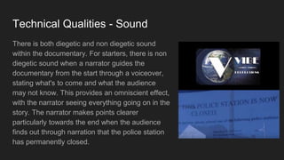 Technical Qualities - Sound
There is both diegetic and non diegetic sound
within the documentary. For starters, there is non
diegetic sound when a narrator guides the
documentary from the start through a voiceover,
stating what's to come and what the audience
may not know. This provides an omniscient effect,
with the narrator seeing everything going on in the
story. The narrator makes points clearer
particularly towards the end when the audience
finds out through narration that the police station
has permanently closed.
 