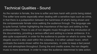 Technical Qualities - Sound
As the narrator is female, the tone is softer and less harsh with points being stated.
The softer tone works especially when dealing with a sensitive topic such as crime,
in that there is a juxtaposition between the harshness of what's being shown and
the compassionate female voice walking the audience through. The language use
is quite formal, further highlighting the importance of the topic and adding to the
professionalism. There is use of non diegetic music throughout the introduction of
the documentary, providing a serious effect and adding to a tense ambience. It is
also quite suspenseful, in order for the audience to ponder on what's to come. Non
diegetic sound is also used within the cutaways, it is rather upbeat music, which
contrasts the events shown within the documentary, in order to keep a fast paced
vibe and atmosphere throughout. During the end credits scene, the non diegetic
music is more downbeat, in order to make the audience determined to take action.
 