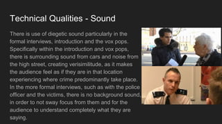 Technical Qualities - Sound
There is use of diegetic sound particularly in the
formal interviews, introduction and the vox pops.
Specifically within the introduction and vox pops,
there is surrounding sound from cars and noise from
the high street, creating verisimilitude, as it makes
the audience feel as if they are in that location
experiencing where crime predominantly take place.
In the more formal interviews, such as with the police
officer and the victims, there is no background sound,
in order to not sway focus from them and for the
audience to understand completely what they are
saying.
 