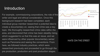 Introduction
For example, commissioning corporations, the role of the
writer and legal and ethical consideration. Once this
background research had been completed, each
individual group member researched a potential idea to
create a documentary on, seeing that crime was a key
topic. We thoroughly researched crime rates within the
area, and discovered that crime has been steadily rising,
which suggested to us that this was an issue, and we
were influenced by other popular documentary series’
such as Panorama and seeing the conventions. From
here, we followed industry practices, which were
researched previously and proceeded to go through the
pre production, production and post production stages.
 