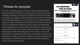 Fitness for purpose
In order to meet the purpose of the task, we thoroughly planned,
following industry practices, by producing all pre production tasks,
including a treatment, script and a storyboard, which was followed
throughout, and helped us stick to strict time constraints. We hoped to
inform the target audience of 14 to 19 year olds in the Redbridge
region on what crimes were most prevalent and what the audience
can do to prevent the crimes from further rising, and researched
popular programme Panorama, which influenced our documentary.
Specifically the style, and range of content that Panorama included.
According to theorist Denis Mcquail, and his theory on uses and
gratifications, he stated that people seek information. In order to find
out about the world, seek advice, satisfying curiosity, education and
knowledge. We fulfilled this by providing information for people in
order to educate them further.
 