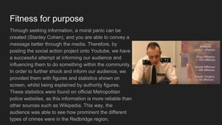 Fitness for purpose
Through seeking information, a moral panic can be
created (Stanley Cohen), and you are able to convey a
message better through the media. Therefore, by
posting the social action project onto Youtube, we have
a successful attempt at informing our audience and
influencing them to do something within the community.
In order to further shock and inform our audience, we
provided them with figures and statistics shown on
screen, whilst being explained by authority figures.
These statistics were found on official Metropolitan
police websites, as this information is more reliable than
other sources such as Wikipedia. This way, the
audience was able to see how prominent the different
types of crimes were in the Redbridge region.
 