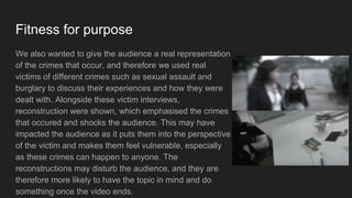 Fitness for purpose
We also wanted to give the audience a real representation
of the crimes that occur, and therefore we used real
victims of different crimes such as sexual assault and
burglary to discuss their experiences and how they were
dealt with. Alongside these victim interviews,
reconstruction were shown, which emphasised the crimes
that occured and shocks the audience. This may have
impacted the audience as it puts them into the perspective
of the victim and makes them feel vulnerable, especially
as these crimes can happen to anyone. The
reconstructions may disturb the audience, and they are
therefore more likely to have the topic in mind and do
something once the video ends.
 