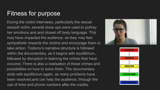 Fitness for purpose
During the victim interviews, particularly the sexual
assault victim, several close ups were used to portray
her emotions and and closed off body language. This
may have impacted the audience, as they may feel
sympathetic towards the victims and encourage them to
take action. Todorov's narrative structure is followed
within the documentary, as it begins with equilibrium,,
followed by disruption in learning the crimes that have
occured. There is also a realisation of these crimes and
possibilities on how to solve them. The documentary
ends with equilibrium again, as many problems have
been resolved,and can help the audience, through the
use of links and phone numbers after the credits.
 