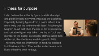 Fitness for purpose
I also believe the authority figure (statistical analyst
and police officer) interviews impacted the audience.
Especially hearing figures from a police officer, it is
more likely that the audience will listen. Psychologist
Milgram found that when the role of the experimenter
(authoritative figure) was taken over by an ‘ordinary
member of the public’ in everyday clothes rather than
a lab coat, the obedience level dropped to 20%.
Therefore, with this information in mind, we decided
to interview a police officer as the audience are more
likely to believe what he says.
 