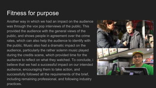 Fitness for purpose
Another way in which we had an impact on the audience
was through the vox pop interviews of the public. This
provided the audience with the general views of the
public, and shows people in agreement over the crime
rates, which can also help the audience to identify with
the public. Music also had a dramatic impact on the
audience, particularly the rather solemn music played
during the credits scene, which provided time for the
audience to reflect on what they watched. To conclude, i
believe that we had a successful impact on our intended
audience, encouraging them to take action, and
successfully followed all the requirements of the brief,
including remaining professional, and following industry
practices.
 