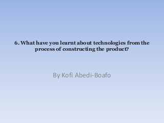 By Kofi Abedi-Boafo
6. What have you learnt about technologies from the
process of constructing the product?
 
