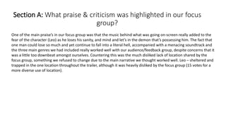 Section A: What praise & criticism was highlighted in our focus
group?
One of the main praise’s in our focus group was that the music behind what was going on-screen really added to the
fear of the character (Leo) as he loses his sanity, and mind and let’s in the demon that’s possessing him. The fact that
one man could lose so much and yet continue to fall into a literal hell, accompanied with a menacing soundtrack and
the three main genres we had included really worked well with our audience/feedback group, despite concerns that it
was a little too downbeat amongst ourselves. Countering this was the much disliked lack of location shared by the
focus group, something we refused to change due to the main narrative we thought worked well. Leo – sheltered and
trapped in the one location throughout the trailer, although it was heavily disliked by the focus group (15 votes for a
more diverse use of location).
 