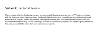 Section C: Personal Review
After reviewing what the feedback group gave us, which equalled out at an average score of 7/10, I am very happy
with the final score given. Creating a horror that included all the main three genres (action, gore and psychological)
wasn’t at all an easy task, but we decided that creating one with one main focus and implementing the other two
would be better than creating a trailer throwing in all three as we went along. Without the feedback group, I think our
final product would be far worse than what we’ve finished up with.
 