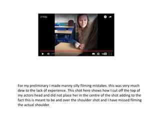 For my preliminary I made manny silly filming mistakes. this was very much
dew to the lack of experience. This shot here shows how I cut off the top of
my actors head and did not place her in the centre of the shot adding to the
fact this is meant to be and over the shoulder shot and I have missed filming
the actual shoulder.
 