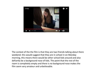 The context of the the film is that they are two friends talking about there
weekend. this would suggest that they are in school in on Monday
morning, this means there would be other school kids around and also
defiantly be a background nose of kids. The point that the rest of the
room is completely empty and there is no background nose makes the
film seem very amateur and unbelievable.
 
